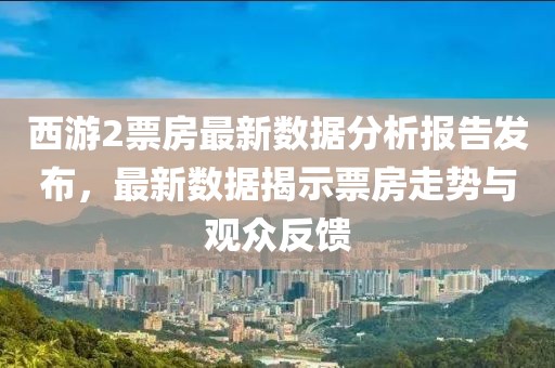西游2票房最新数据分析报告发布，最新数据揭示票房走势与观众反馈