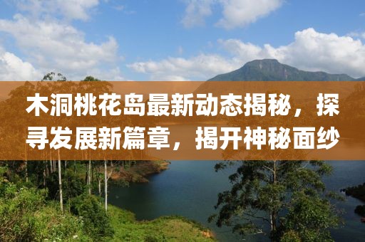 木洞桃花岛最新动态揭秘，探寻发展新篇章，揭开神秘面纱