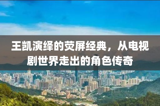 王凯演绎的荧屏经典，从电视剧世界走出的角色传奇