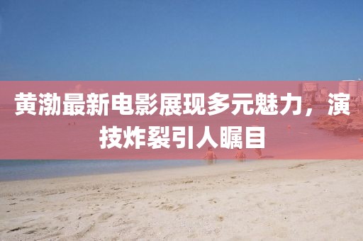 黄渤最新电影展现多元魅力，演技炸裂引人瞩目