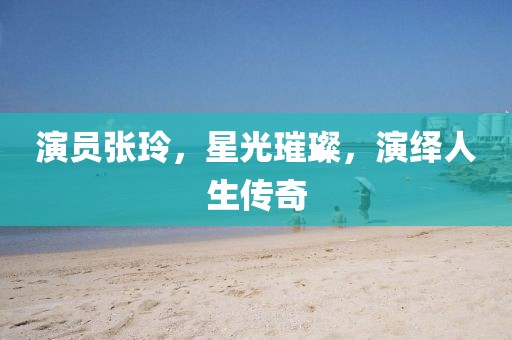 演员张玲，星光璀璨，演绎人生传奇