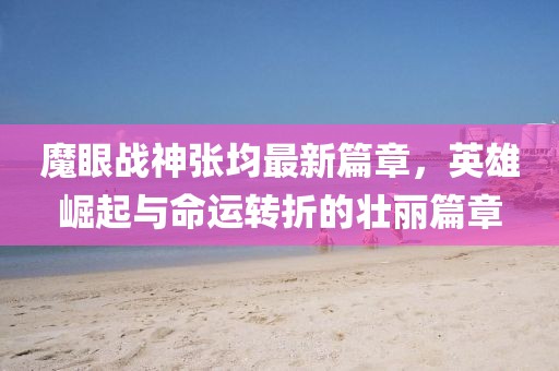 魔眼战神张均最新篇章，英雄崛起与命运转折的壮丽篇章
