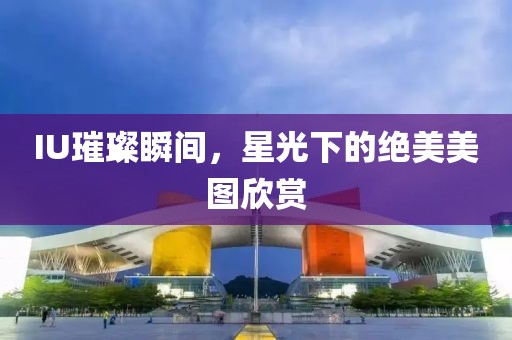 IU璀璨瞬间，星光下的绝美美图欣赏