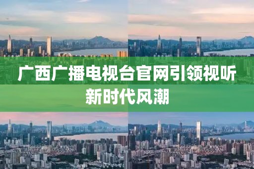 广西广播电视台官网引领视听新时代风潮