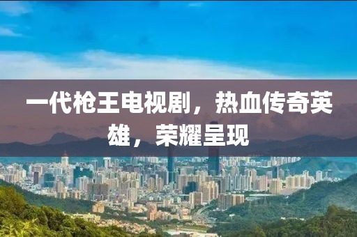 一代枪王电视剧，热血传奇英雄，荣耀呈现