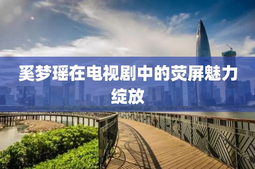 奚梦瑶在电视剧中的荧屏魅力绽放