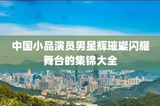 中国小品演员男星辉璀璨闪耀舞台的集锦大全