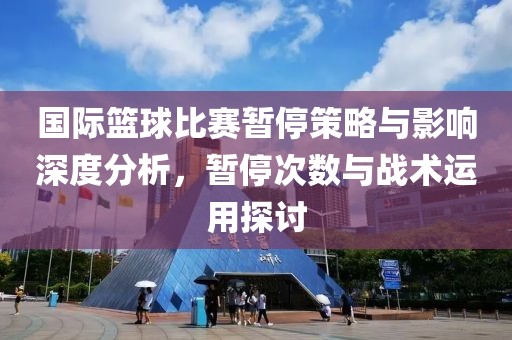 国际篮球比赛暂停策略与影响深度分析，暂停次数与战术运用探讨