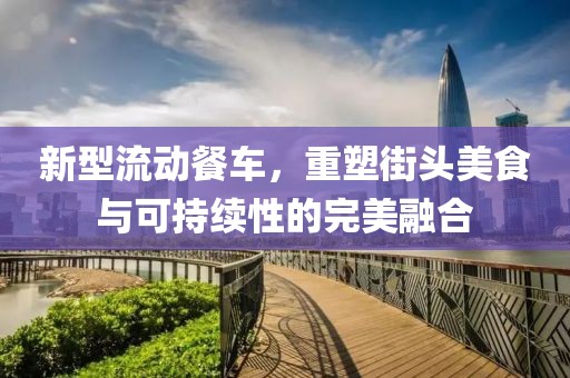 新型流动餐车，重塑街头美食与可持续性的完美融合