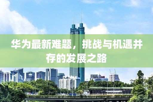 华为最新难题，挑战与机遇并存的发展之路