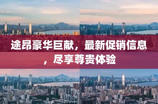 途昂豪华巨献，最新促销信息，尽享尊贵体验