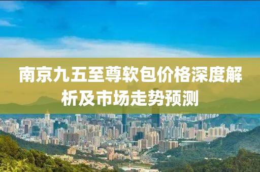 南京九五至尊软包价格深度解析及市场走势预测