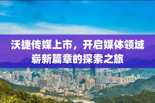 沃捷传媒上市，开启媒体领域崭新篇章的探索之旅