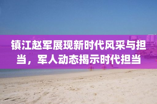 镇江赵军展现新时代风采与担当，军人动态揭示时代担当