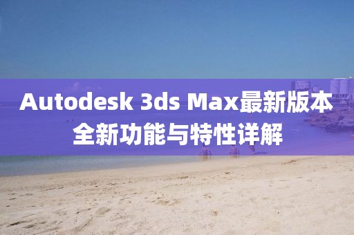 Autodesk 3ds Max最新版本全新功能与特性详解