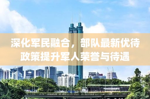 深化军民融合，部队最新优待政策提升军人荣誉与待遇