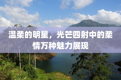 温柔的明星，光芒四射中的柔情万种魅力展现