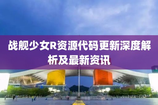 战舰少女R资源代码更新深度解析及最新资讯