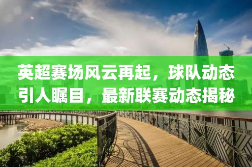 英超赛场风云再起，球队动态引人瞩目，最新联赛动态揭秘