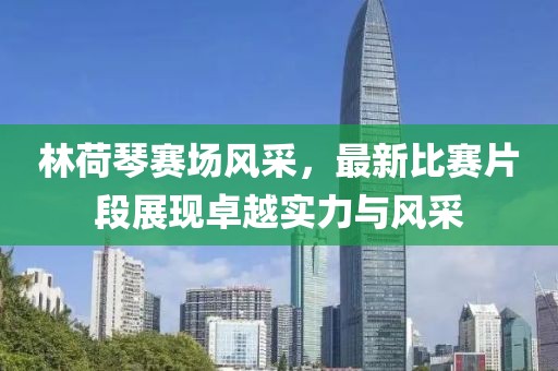 林荷琴赛场风采，最新比赛片段展现卓越实力与风采