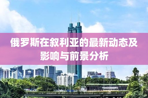 俄罗斯在叙利亚的最新动态及影响与前景分析