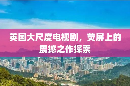 英国大尺度电视剧，荧屏上的震撼之作探索