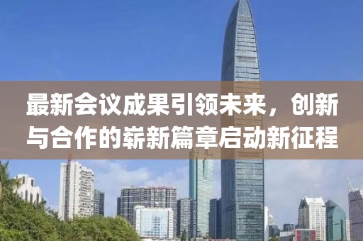 最新会议成果引领未来，创新与合作的崭新篇章启动新征程