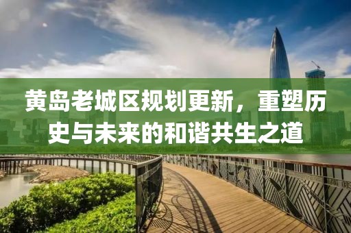 黄岛老城区规划更新，重塑历史与未来的和谐共生之道