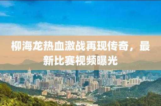 柳海龙热血激战再现传奇，最新比赛视频曝光