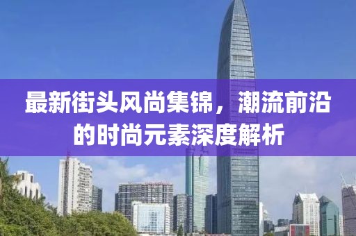 最新街头风尚集锦，潮流前沿的时尚元素深度解析