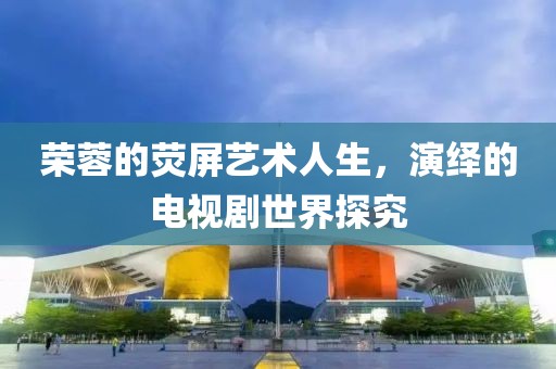荣蓉的荧屏艺术人生，演绎的电视剧世界探究