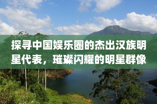 探寻中国娱乐圈的杰出汉族明星代表，璀璨闪耀的明星群像