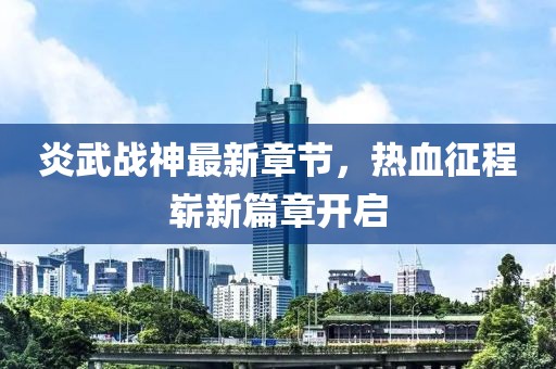 炎武战神最新章节，热血征程崭新篇章开启