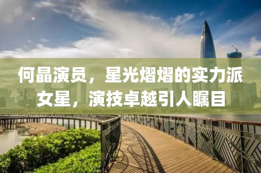何晶演员，星光熠熠的实力派女星，演技卓越引人瞩目