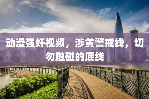 动漫强奸视频，涉黄警戒线，切勿触碰的底线