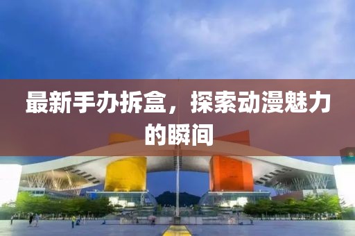 最新手办拆盒，探索动漫魅力的瞬间