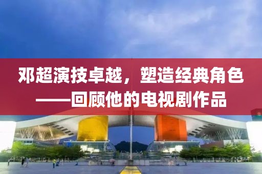 邓超演技卓越，塑造经典角色——回顾他的电视剧作品
