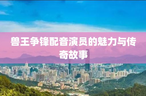 兽王争锋配音演员的魅力与传奇故事