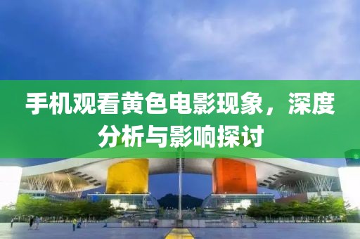 手机观看黄色电影现象，深度分析与影响探讨