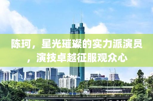 陈珂，星光璀璨的实力派演员，演技卓越征服观众心