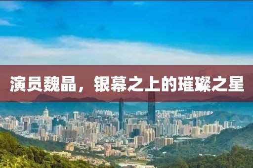 演员魏晶，银幕之上的璀璨之星