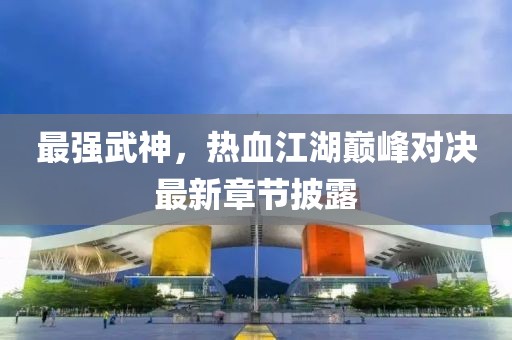 最强武神，热血江湖巅峰对决最新章节披露