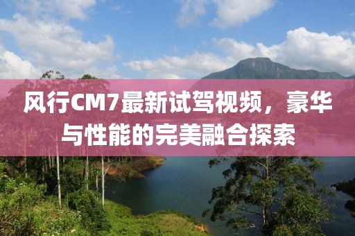 风行CM7最新试驾视频，豪华与性能的完美融合探索