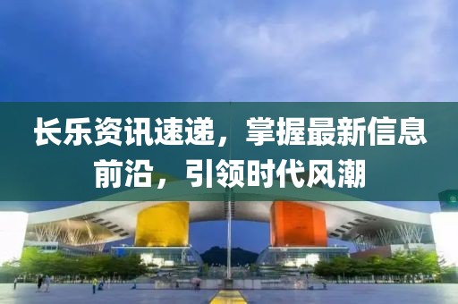长乐资讯速递，掌握最新信息前沿，引领时代风潮