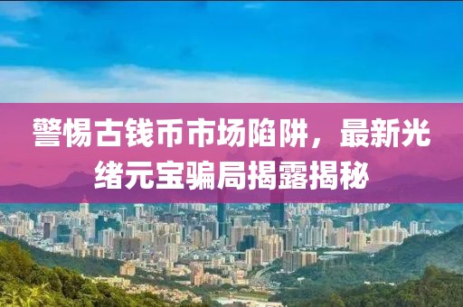 警惕古钱币市场陷阱，最新光绪元宝骗局揭露揭秘