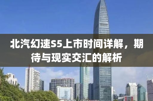 北汽幻速S5上市时间详解，期待与现实交汇的解析