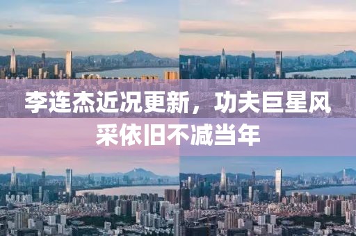 李连杰近况更新，功夫巨星风采依旧不减当年