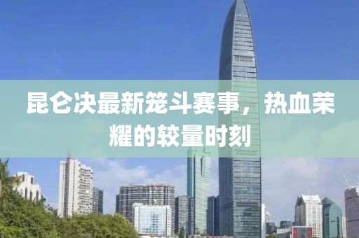 昆仑决最新笼斗赛事，热血荣耀的较量时刻