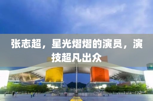 张志超，星光熠熠的演员，演技超凡出众
