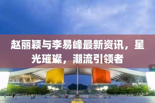 赵丽颖与李易峰最新资讯，星光璀璨，潮流引领者